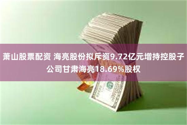 萧山股票配资 海亮股份拟斥资9.72亿元增持控股子公司甘肃海亮18.69%股权