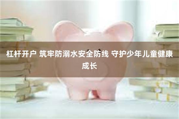 杠杆开户 筑牢防溺水安全防线 守护少年儿童健康成长