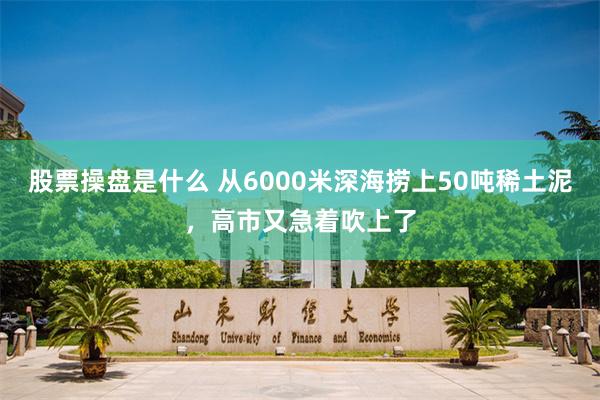 股票操盘是什么 从6000米深海捞上50吨稀土泥,高市又急着吹上了