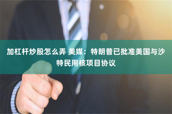加杠杆炒股怎么弄 美媒：特朗普已批准美国与沙特民用核项目协议