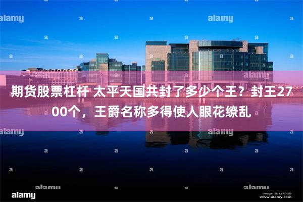 期货股票杠杆 太平天国共封了多少个王？封王2700个，王爵名称多得使人眼花缭乱