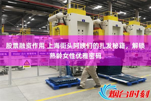 股票融资作用 上海街头阿姨们的扎发秘籍，解锁熟龄女性优雅密码
