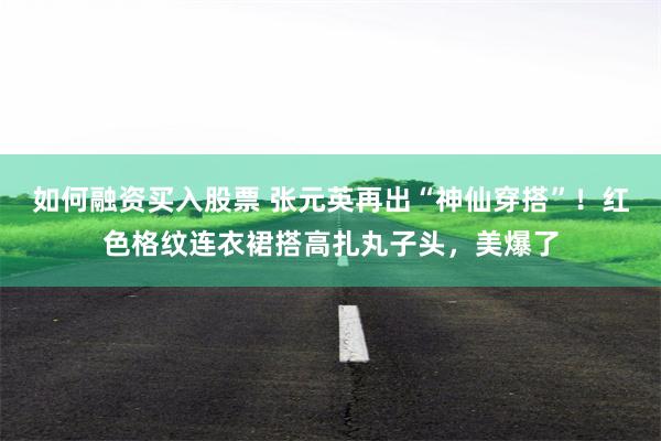 如何融资买入股票 张元英再出“神仙穿搭”！红色格纹连衣裙搭高扎丸子头，美爆了