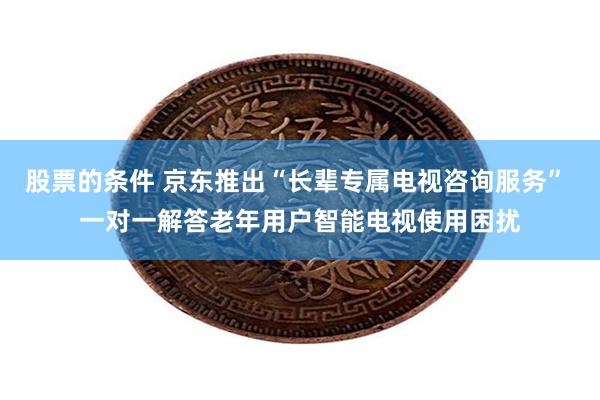 股票的条件 京东推出“长辈专属电视咨询服务” 一对一解答老年用户智能电视使用困扰