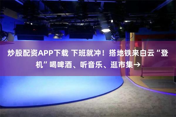 炒股配资APP下载 下班就冲！搭地铁来白云“登机”喝啤酒、听音乐、逛市集→