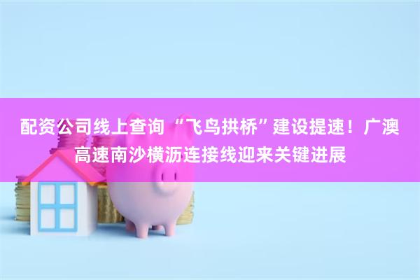 配资公司线上查询 “飞鸟拱桥”建设提速！广澳高速南沙横沥连接线迎来关键进展