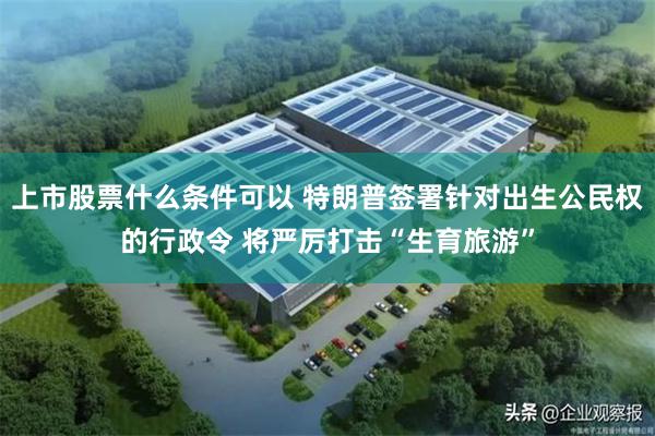 上市股票什么条件可以 特朗普签署针对出生公民权的行政令 将严厉打击“生育旅游”