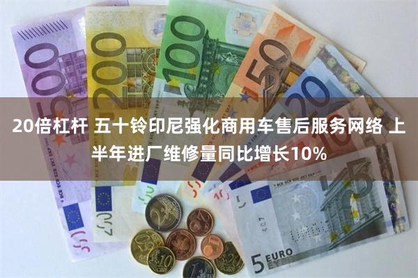 20倍杠杆 五十铃印尼强化商用车售后服务网络 上半年进厂维修量同比增长10%