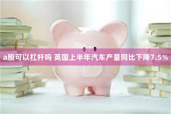 a股可以杠杆吗 英国上半年汽车产量同比下降7.5%