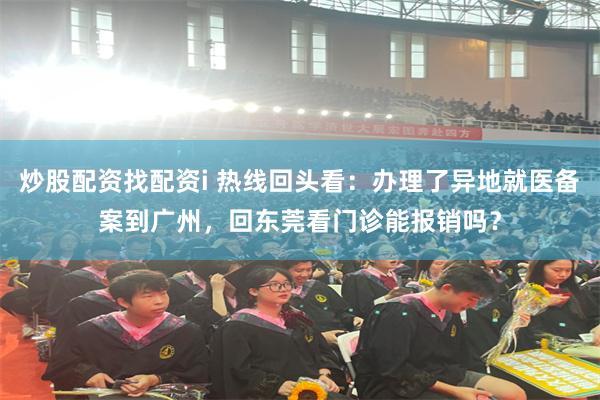炒股配资找配资i 热线回头看：办理了异地就医备案到广州，回东莞看门诊能报销吗？