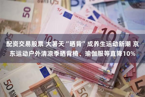配资交易股票 大暑天“晒背”成养生运动新潮 京东运动户外清凉季晒背椅、瑜伽服等直降10%