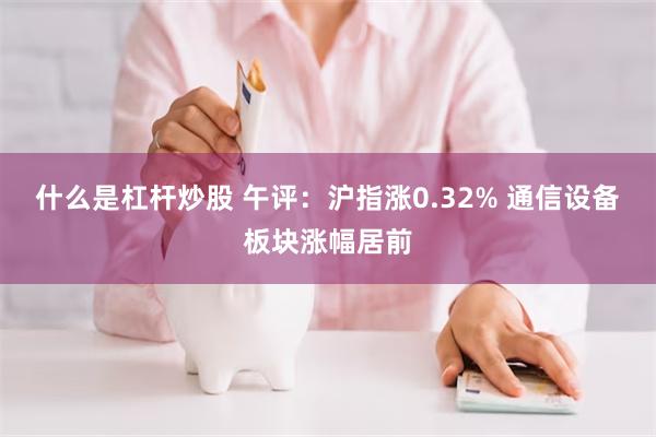 什么是杠杆炒股 午评：沪指涨0.32% 通信设备板块涨幅居前