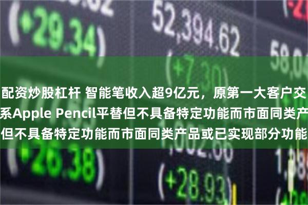 配资炒股杠杆 智能笔收入超9亿元,原第一大客户交易额下滑,自有品牌系Apple Pencil平替但不具备特定功能而市面同类产品或已实现部分功能