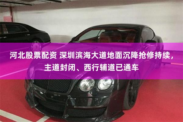 河北股票配资 深圳滨海大道地面沉降抢修持续，主道封闭、西行辅道已通车