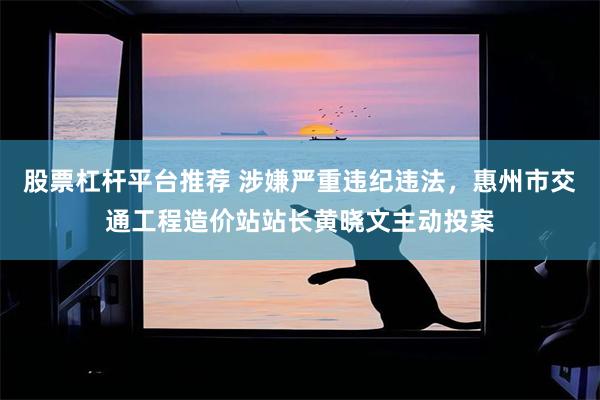 股票杠杆平台推荐 涉嫌严重违纪违法，惠州市交通工程造价站站长黄晓文主动投案