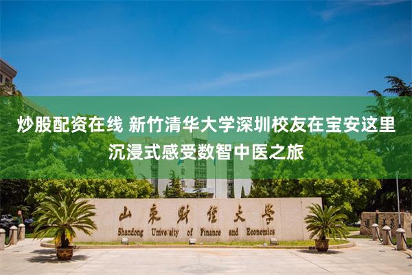 炒股配资在线 新竹清华大学深圳校友在宝安这里沉浸式感受数智中医之旅