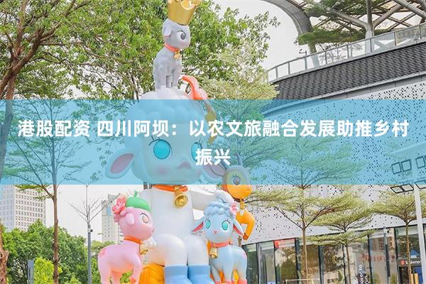 港股配资 四川阿坝：以农文旅融合发展助推乡村振兴