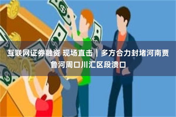 互联网证劵融资 现场直击｜多方合力封堵河南贾鲁河周口川汇区段溃口