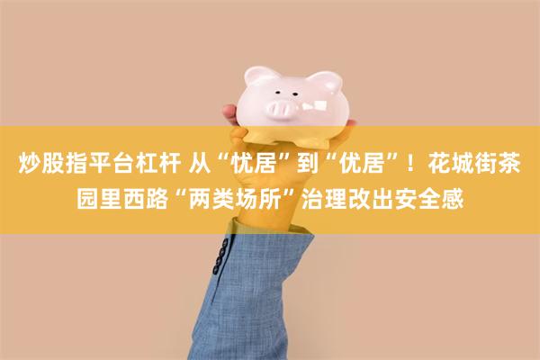 炒股指平台杠杆 从“忧居”到“优居”！花城街茶园里西路“两类场所”治理改出安全感