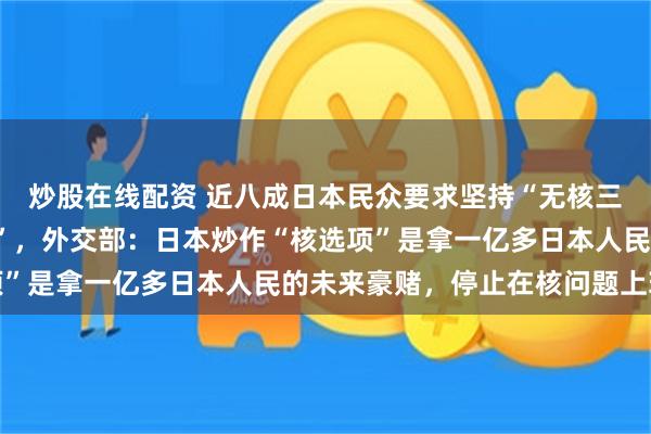 炒股在线配资 近八成日本民众要求坚持“无核三原则”、反对“核共享”，外交部：日本炒作“核选项”是拿一亿多日本人民的未来豪赌，停止在核问题上玩火