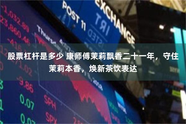 股票杠杆是多少 康师傅茉莉飘香二十一年,守住茉莉本香,焕新茶饮表达