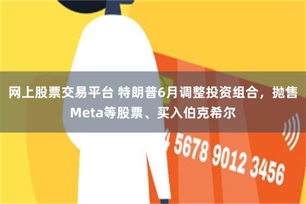 网上股票交易平台 特朗普6月调整投资组合，抛售Meta等股票、买入伯克希尔