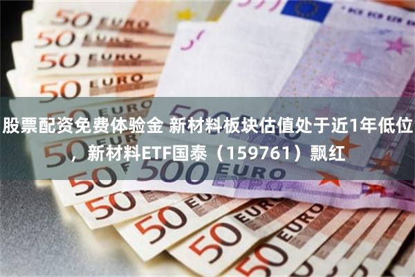 股票配资免费体验金 新材料板块估值处于近1年低位，新材料ETF国泰（159761）飘红