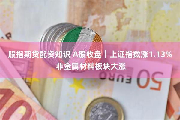 股指期货配资知识 A股收盘｜上证指数涨1.13% 非金属材料板块大涨