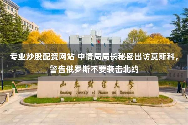 专业炒股配资网站 中情局局长秘密出访莫斯科，警告俄罗斯不要袭击北约