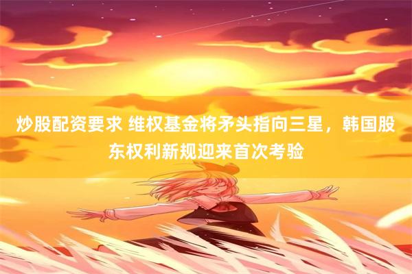 炒股配资要求 维权基金将矛头指向三星，韩国股东权利新规迎来首次考验