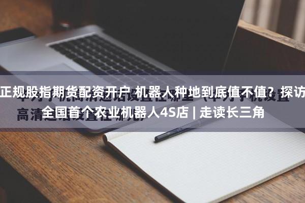 正规股指期货配资开户 机器人种地到底值不值？探访全国首个农业机器人4S店 | 走读长三角