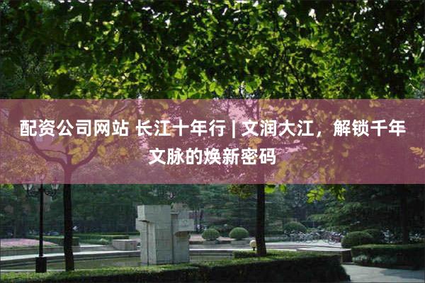 配资公司网站 长江十年行 | 文润大江，解锁千年文脉的焕新密码