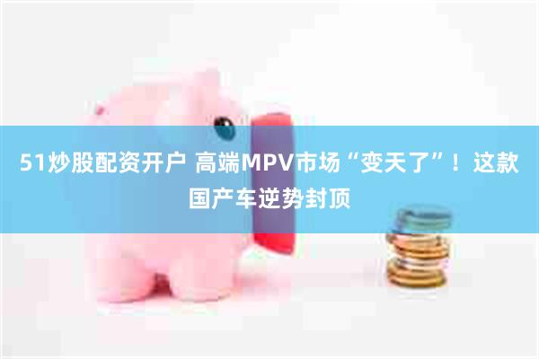 51炒股配资开户 高端MPV市场“变天了”！这款国产车逆势封顶