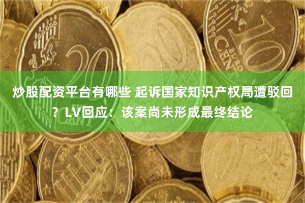炒股配资平台有哪些 起诉国家知识产权局遭驳回？LV回应：该案尚未形成最终结论