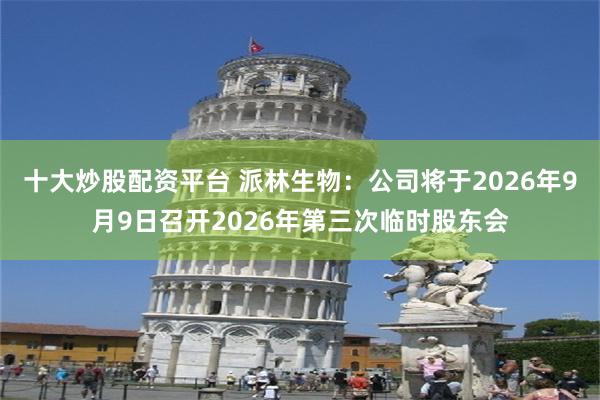 十大炒股配资平台 派林生物：公司将于2026年9月9日召开2026年第三次临时股东会