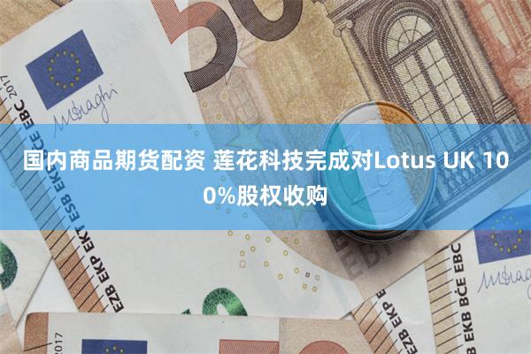 国内商品期货配资 莲花科技完成对Lotus UK 100%股权收购