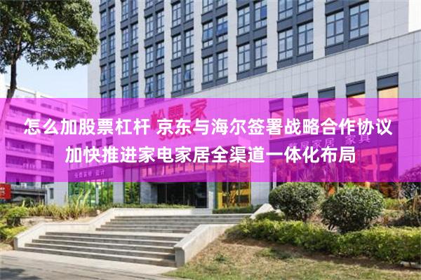怎么加股票杠杆 京东与海尔签署战略合作协议 加快推进家电家居全渠道一体化布局