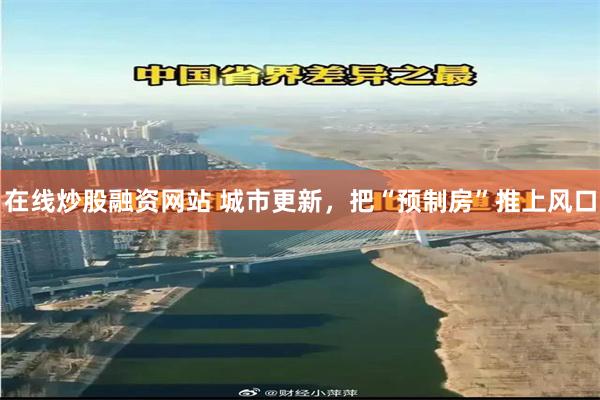 在线炒股融资网站 城市更新，把“预制房”推上风口