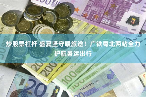 炒股票杠杆 盛夏坚守暖旅途！广铁粤北两站全力护航暑运出行