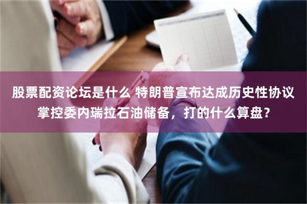 股票配资论坛是什么 特朗普宣布达成历史性协议掌控委内瑞拉石油储备，打的什么算盘？