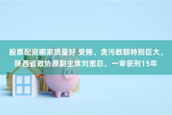 股票配资哪家质量好 受贿、贪污数额特别巨大，陕西省政协原副主席刘宽忍，一审获刑15年