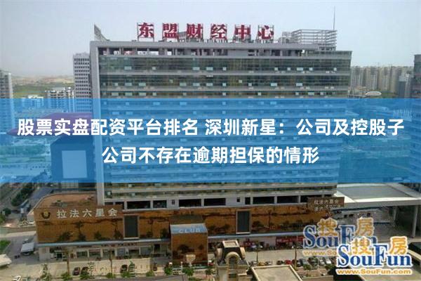 股票实盘配资平台排名 深圳新星：公司及控股子公司不存在逾期担保的情形