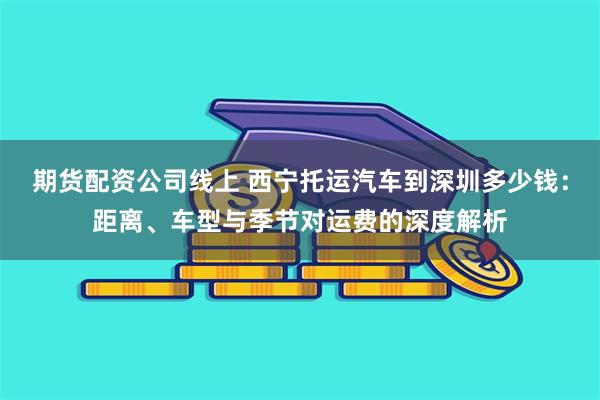 期货配资公司线上 西宁托运汽车到深圳多少钱：距离、车型与季节对运费的深度解析