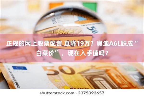 正规的网上股票配资 直降19万?奥迪A6L跌成“白菜价” ,现在入手值吗?