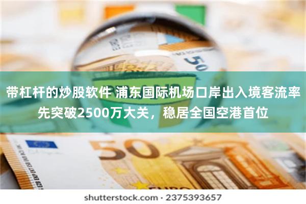 带杠杆的炒股软件 浦东国际机场口岸出入境客流率先突破2500万大关，稳居全国空港首位