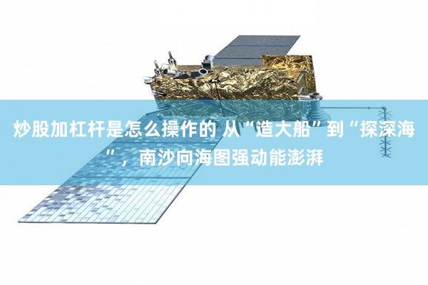 炒股加杠杆是怎么操作的 从“造大船”到“探深海”,南沙向海图强动能澎湃