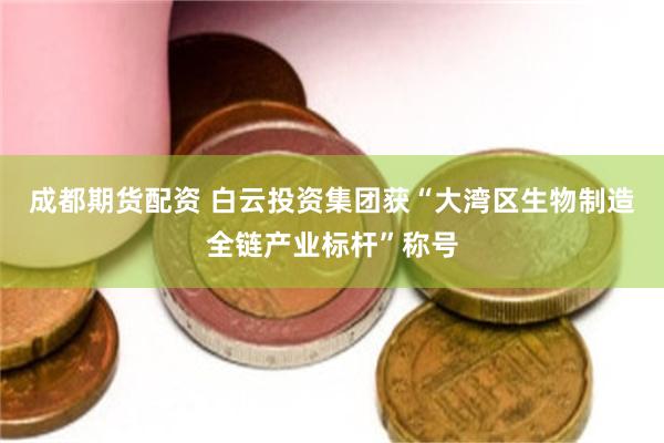 成都期货配资 白云投资集团获“大湾区生物制造全链产业标杆”称号