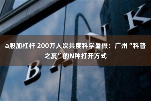 a股加杠杆 200万人次共度科学暑假:广州“科普之夏”的N种打开方式