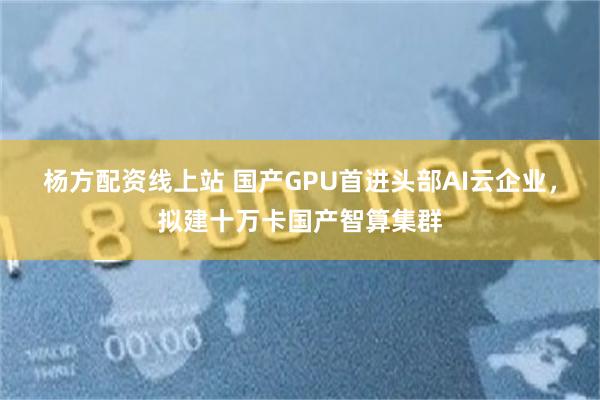 杨方配资线上站 国产GPU首进头部AI云企业，拟建十万卡国产智算集群