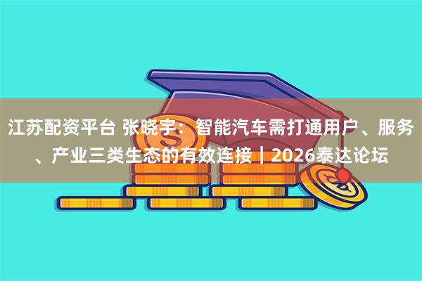 江苏配资平台 张晓宇：智能汽车需打通用户、服务、产业三类生态的有效连接｜2026泰达论坛